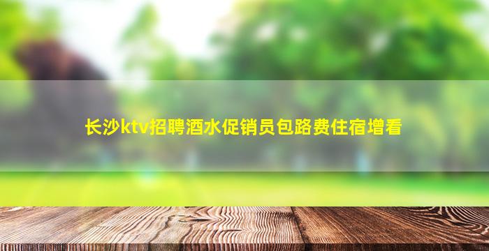 长沙ktv招聘酒水促销员包路费住宿增看